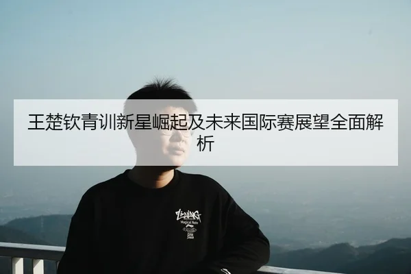 王楚钦青训新星崛起及未来国际赛展望全面解析
