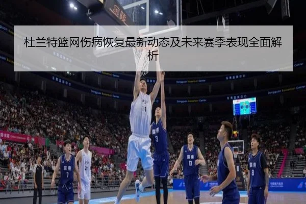杜兰特篮网伤病恢复最新动态及未来赛季表现全面解析